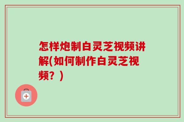 怎样炮制白灵芝视频讲解(如何制作白灵芝视频?) 怎样炮制白灵芝视频讲解(如何制作白灵芝视频?)