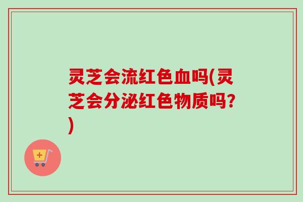 灵芝会流红色吗(灵芝会分泌红色物质吗？)