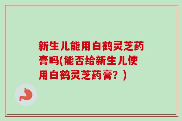 新生儿能用白鹤灵芝药膏吗(能否给新生儿使用白鹤灵芝药膏？)