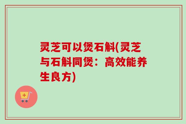 灵芝可以煲石斛(灵芝与石斛同煲：高效能养生良方)