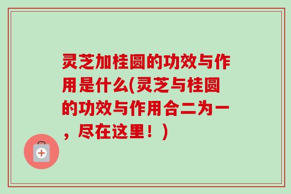 灵芝加桂圆的功效与作用是什么(灵芝与桂圆的功效与作用合二为一，尽在这里！)