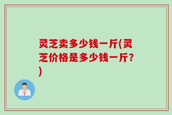 灵芝卖多少钱一斤(灵芝价格是多少钱一斤？)