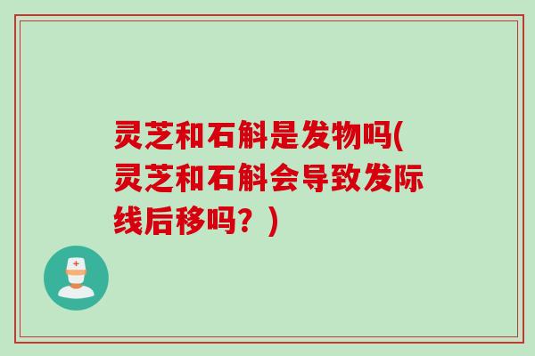 灵芝和石斛是发物吗(灵芝和石斛会导致发际线后移吗？)