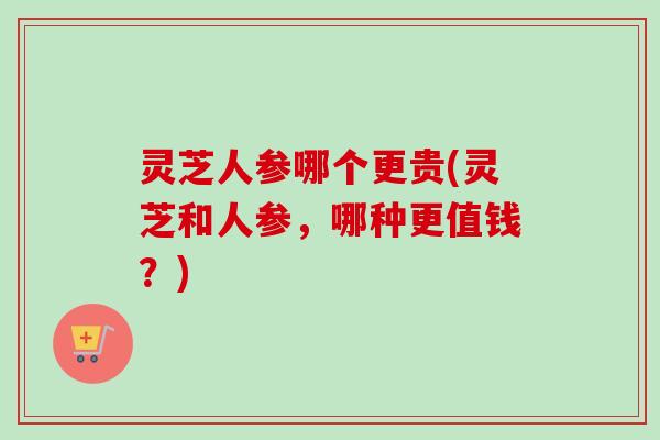 灵芝人参哪个更贵(灵芝和人参，哪种更值钱？)