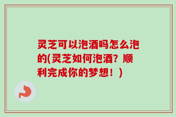 灵芝可以泡酒吗怎么泡的(灵芝如何泡酒？顺利完成你的梦想！)