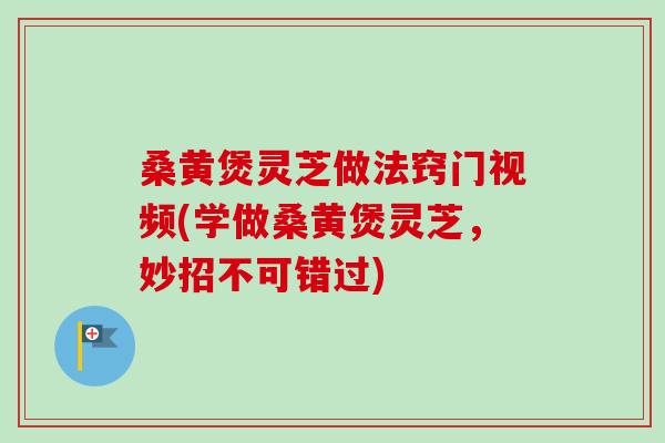 桑黄煲灵芝做法窍门视频(学做桑黄煲灵芝，妙招不可错过)