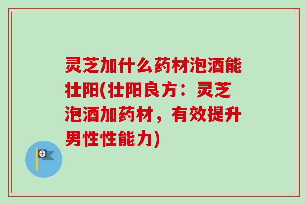 灵芝加什么药材泡酒能壮阳(壮阳良方：灵芝泡酒加药材，有效提升男性性能力)
