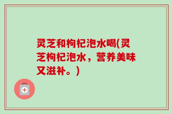 灵芝和枸杞泡水喝(灵芝枸杞泡水，营养美味又滋补。)
