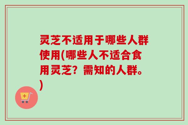 灵芝不适用于哪些人群使用(哪些人不适合食用灵芝？需知的人群。)