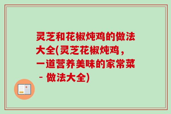 灵芝和花椒炖鸡的做法大全(灵芝花椒炖鸡，一道营养美味的家常菜 - 做法大全)