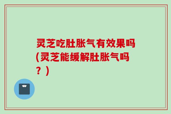 灵芝吃肚胀气有效果吗(灵芝能缓解肚胀气吗？)