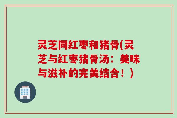灵芝同红枣和猪骨(灵芝与红枣猪骨汤：美味与滋补的完美结合！)