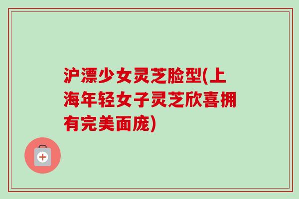 沪漂少女灵芝脸型(上海年轻女子灵芝欣喜拥有完美面庞) 沪漂少女灵芝脸型(上海年轻女子灵芝欣喜拥有完美面庞)