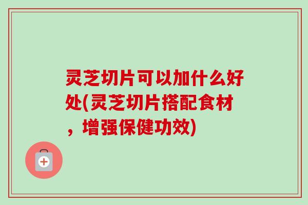 灵芝切片可以加什么好处(灵芝切片搭配食材，增强保健功效)