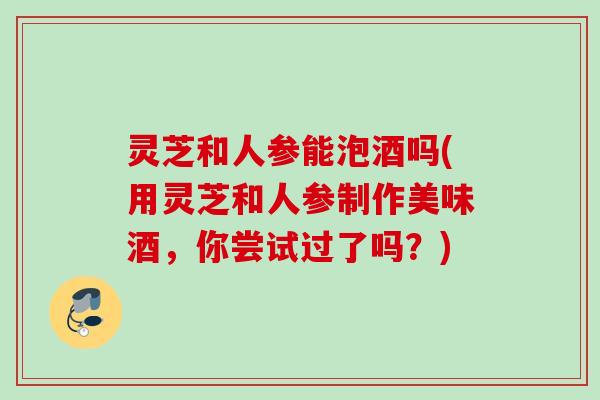 灵芝和人参能泡酒吗(用灵芝和人参制作美味酒，你尝试过了吗？)