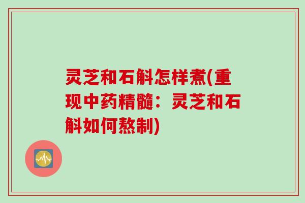 灵芝和石斛怎样煮(重现精髓:灵芝和石斛如何熬制) 灵芝和石斛怎样煮(重现精髓:灵芝和石斛如何熬制)