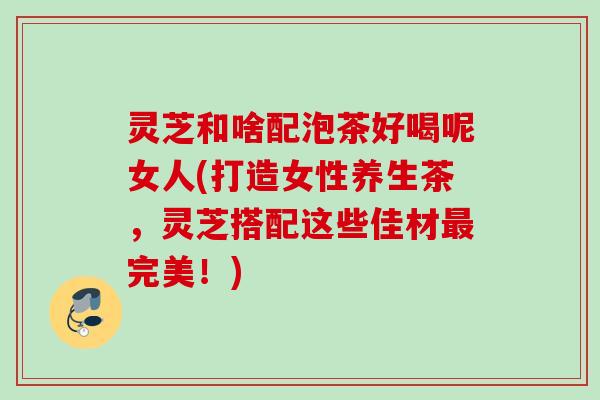 灵芝和啥配泡茶好喝呢女人(打造女性养生茶,灵芝搭配这些佳材完美!) 灵芝和啥配泡茶好喝呢女人(打造女性养生茶,灵芝搭配这些佳材完美!)