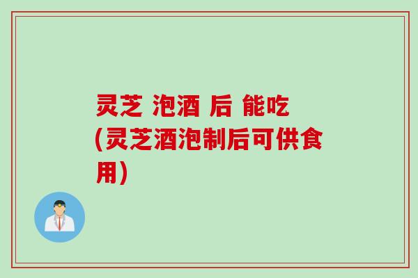 灵芝 泡酒 后 能吃(灵芝酒泡制后可供食用)