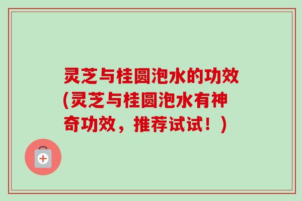 灵芝与桂圆泡水的功效(灵芝与桂圆泡水有神奇功效，推荐试试！)