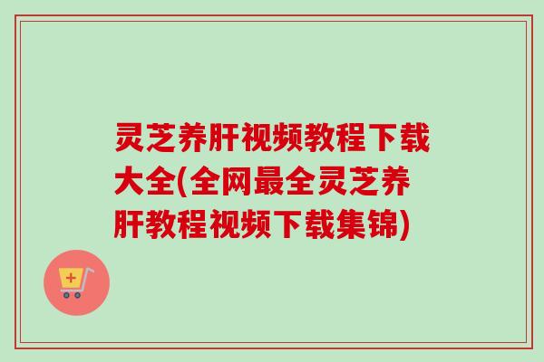 灵芝养肝视频教程下载大全(全网最全灵芝养肝教程视频下载集锦)