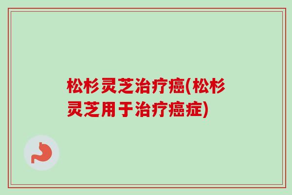松杉灵芝治疗癌(松杉灵芝用于治疗癌症)
