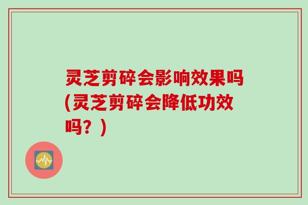 灵芝剪碎会影响效果吗(灵芝剪碎会降低功效吗？)