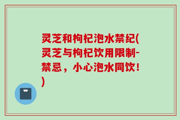 灵芝和枸杞泡水禁纪(灵芝与枸杞饮用限制-禁忌，小心泡水同饮！)