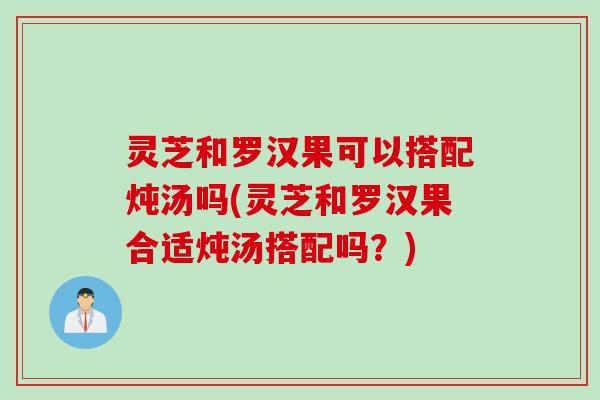 灵芝和罗汉果可以搭配炖汤吗(灵芝和罗汉果合适炖汤搭配吗？)