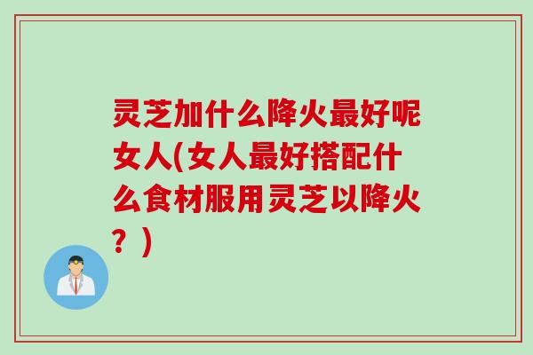 灵芝加什么降火最好呢女人(女人最好搭配什么食材服用灵芝以降火？)