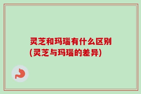 灵芝和玛瑙有什么区别(灵芝与玛瑙的差异) 灵芝和玛瑙有什么区别(灵芝与玛瑙的差异)
