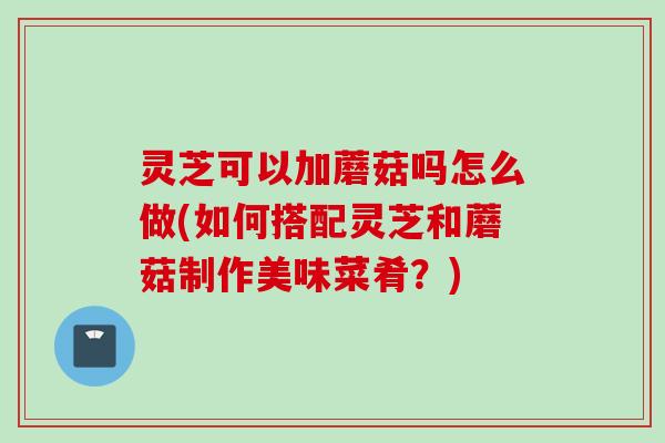灵芝可以加蘑菇吗怎么做(如何搭配灵芝和蘑菇制作美味菜肴？)