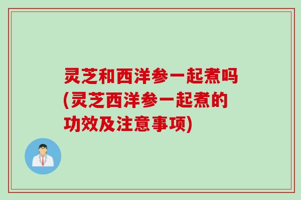 灵芝和西洋参一起煮吗(灵芝西洋参一起煮的功效及注意事项)