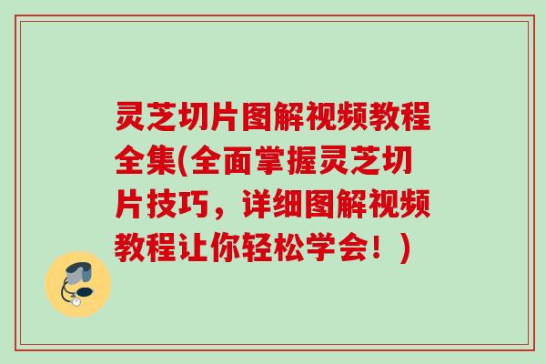 灵芝切片图解视频教程全集(全面掌握灵芝切片技巧，详细图解视频教程让你轻松学会！)