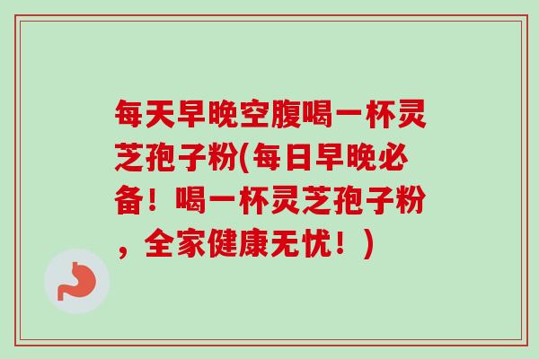每天早晚空腹喝一杯灵芝孢子粉(每日早晚必备！喝一杯灵芝孢子粉，全家健康无忧！)