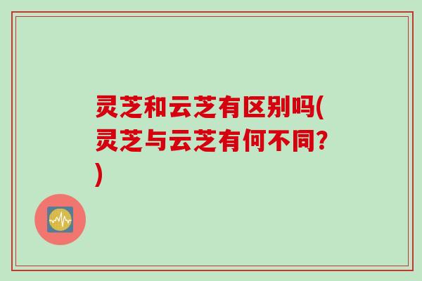 灵芝和云芝有区别吗(灵芝与云芝有何不同？)