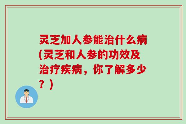 灵芝加人参能治什么病(灵芝和人参的功效及治疗疾病，你了解多少？)