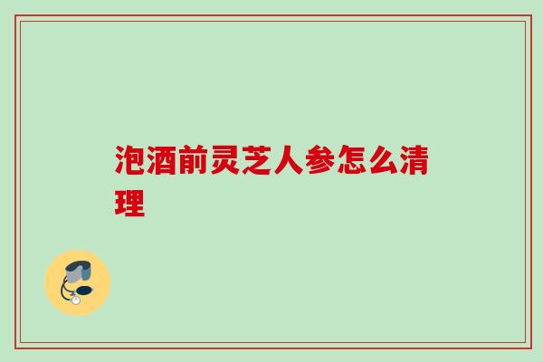 泡酒前灵芝人参怎么清理