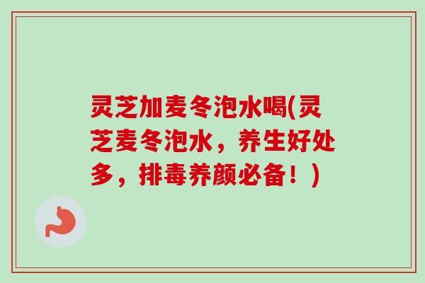 灵芝加麦冬泡水喝(灵芝麦冬泡水，养生好处多，排毒养颜必备！)