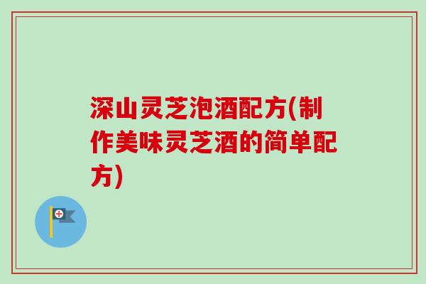 深山灵芝泡酒配方(制作美味灵芝酒的简单配方)