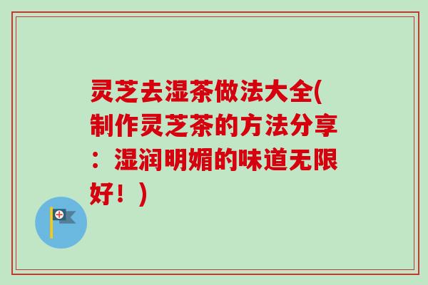 灵芝去湿茶做法大全(制作灵芝茶的方法分享：湿润明媚的味道无限好！)