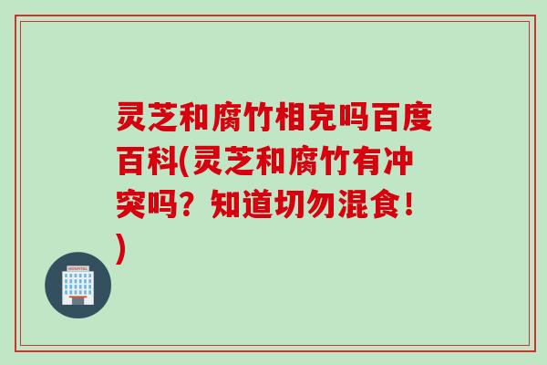 灵芝和腐竹相克吗百度百科(灵芝和腐竹有冲突吗？知道切勿混食！)