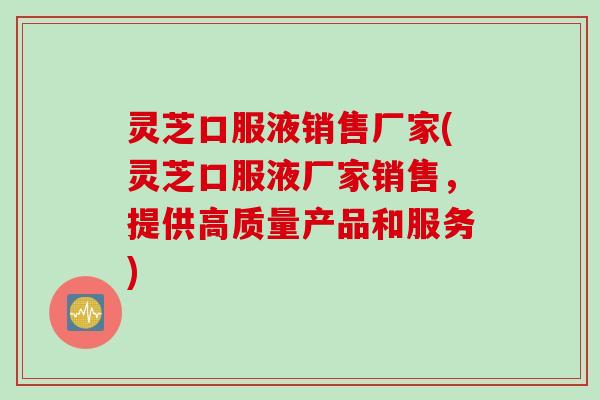灵芝口服液销售厂家(灵芝口服液厂家销售，提供高质量产品和服务)