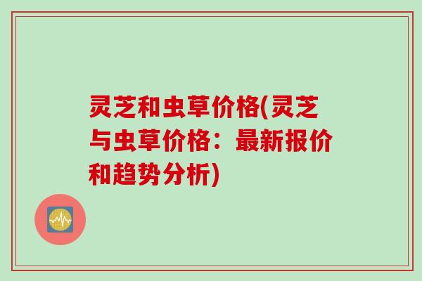 灵芝和虫草价格(灵芝与虫草价格：最新报价和趋势分析)