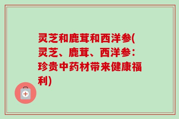 灵芝和鹿茸和西洋参(灵芝、鹿茸、西洋参：珍贵中药材带来健康福利)