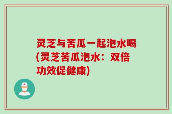 灵芝与苦瓜一起泡水喝(灵芝苦瓜泡水：双倍功效促健康)