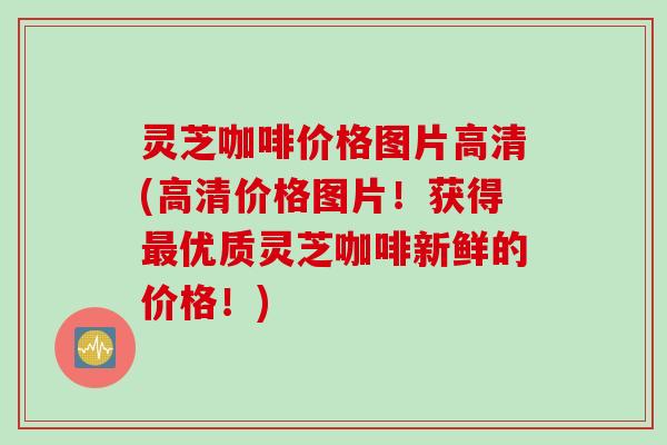 灵芝咖啡价格图片高清(高清价格图片！获得最优质灵芝咖啡新鲜的价格！)