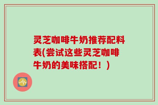 灵芝咖啡牛奶推荐配料表(尝试这些灵芝咖啡牛奶的美味搭配！)