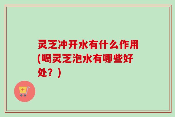 灵芝冲开水有什么作用(喝灵芝泡水有哪些好处？)