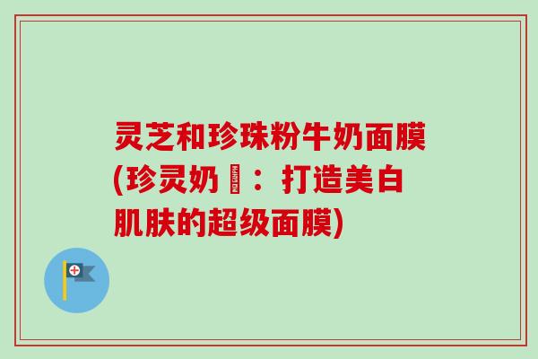 灵芝和珍珠粉牛奶面膜(珍灵奶甦:打造美白的超级面膜) 灵芝和珍珠粉牛奶面膜(珍灵奶甦:打造美白的超级面膜)