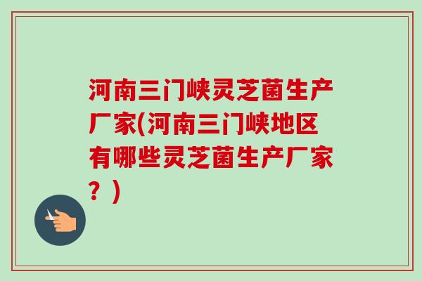 河南三门峡灵芝菌生产厂家(河南三门峡地区有哪些灵芝菌生产厂家？)
